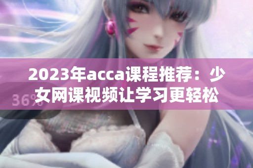 2023年acca课程推荐：少女网课视频让学习更轻松