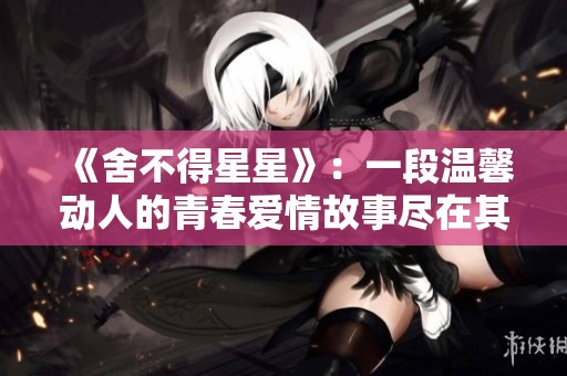《舍不得星星》：一段温馨动人的青春爱情故事尽在其中