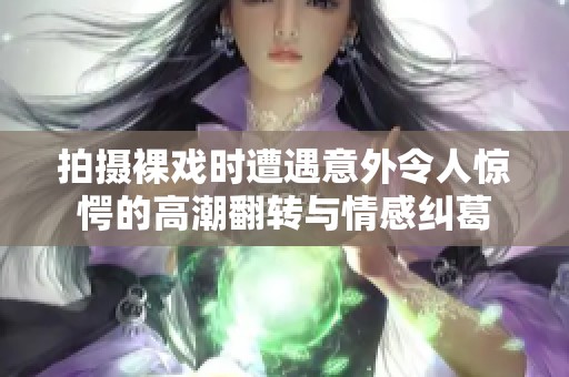 拍摄裸戏时遭遇意外令人惊愕的高潮翻转与情感纠葛
