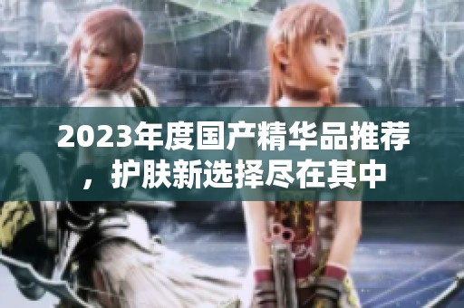 2023年度国产精华品推荐，护肤新选择尽在其中