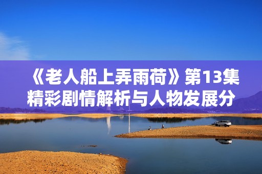 《老人船上弄雨荷》第13集精彩剧情解析与人物发展分析