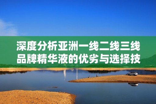 深度分析亚洲一线二线三线品牌精华液的优劣与选择技巧