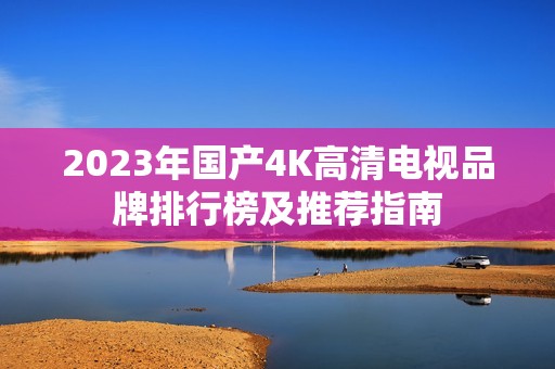 2023年国产4K高清电视品牌排行榜及推荐指南