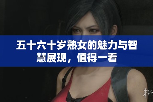 五十六十岁熟女的魅力与智慧展现，值得一看