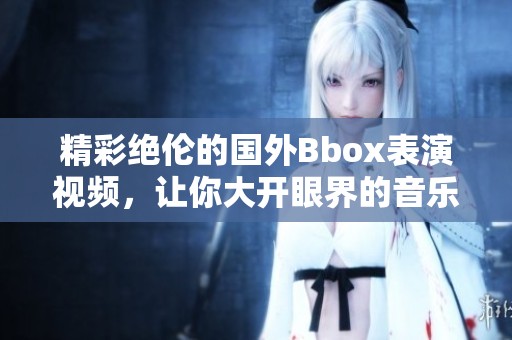 精彩绝伦的国外Bbox表演视频，让你大开眼界的音乐盛宴
