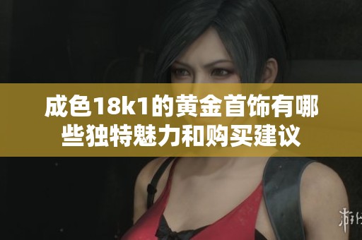成色18k1的黄金首饰有哪些独特魅力和购买建议