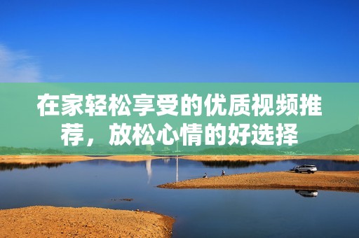 在家轻松享受的优质视频推荐，放松心情的好选择