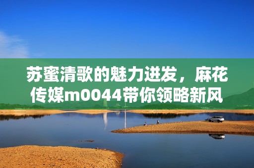 苏蜜清歌的魅力迸发，麻花传媒m0044带你领略新风尚