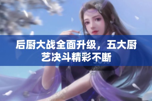 后厨大战全面升级，五大厨艺决斗精彩不断
