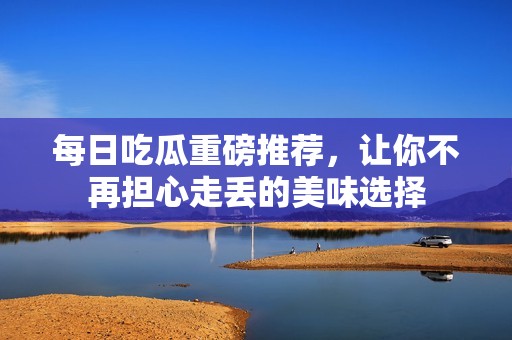 每日吃瓜重磅推荐，让你不再担心走丢的美味选择
