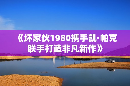 《坏家伙1980携手凯·帕克联手打造非凡新作》