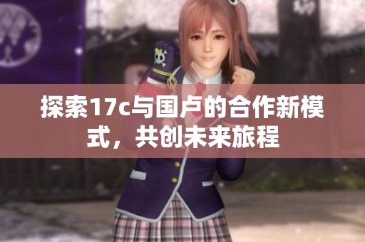 探索17c与国卢的合作新模式，共创未来旅程