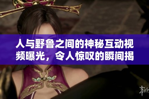 人与野鲁之间的神秘互动视频曝光，令人惊叹的瞬间揭晓