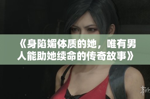 《身陷媚体质的她，唯有男人能助她续命的传奇故事》