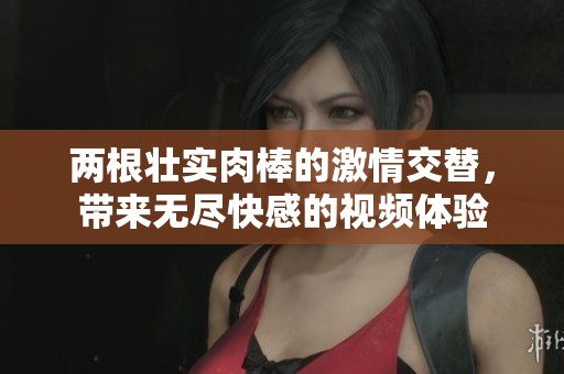 两根壮实肉棒的激情交替，带来无尽快感的视频体验