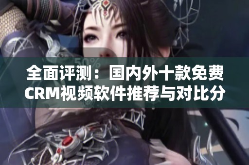 全面评测：国内外十款免费CRM视频软件推荐与对比分析