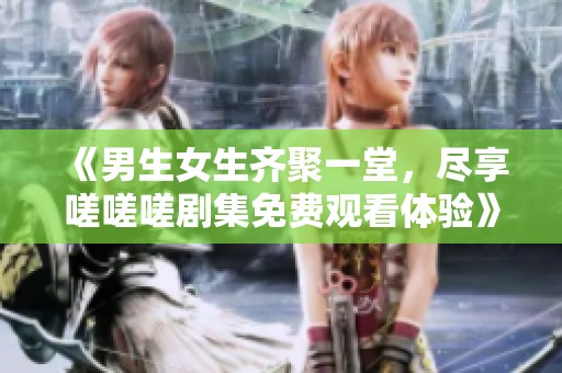 《男生女生齐聚一堂，尽享嗟嗟嗟剧集免费观看体验》